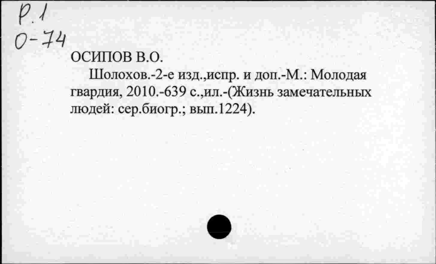 ﻿ОСИПОВ в.о.
Шолохов.-2-е изд.,испр. и доп.-М.: Молодая гвардия, 2010.-639 с.,ил.-(Жизнь замечательных людей: сер.биогр.; вып.1224).